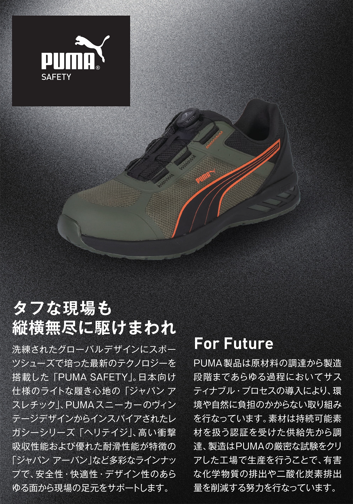 タフな現場も縦横無尽に駆け回れ:
										洗練されたグローバルﾃﾞｻﾞｲﾝにスポーツシューズで培った最新のテクノロジーを搭載した「PUMA SAFETY」。日本向け仕様のライトな履き心地の「ジャパンアスレチック」、PUMAスニーカーのヴィンテージデザインからインスパイアされたレガシーシリーズ「ヘリテイジ」、高い衝撃吸収性能および優れた耐滑性能が特徴の「ジャパンアーバン」など多彩なラインナップで、安全性・快適性・デザイン性のあらゆる面から現場の足場をサポートします。PUMA製品は原材料の調達から製造段階まであらゆる過程においてサスティナブル・プロセスの導入により、環境や自然に負担のかからない取り組みを行っています。素材は持続可能素材を扱う認証を受けた供給元から調達、製造はPUMAの厳密な試験をクリアした工場で生産を行うことで、有害な化学物質の排出や二酸化炭素排出量を削減する努力を行っています。